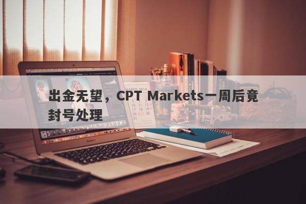 出金无望，CPT Markets一周后竟封号处理