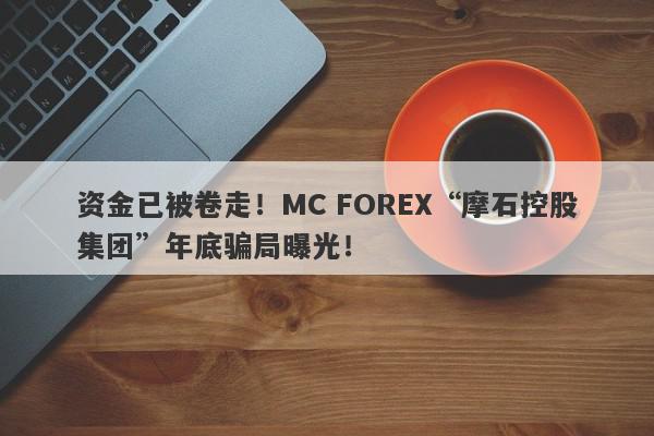 资金已被卷走！MC FOREX“摩石控股集团”年底骗局曝光！