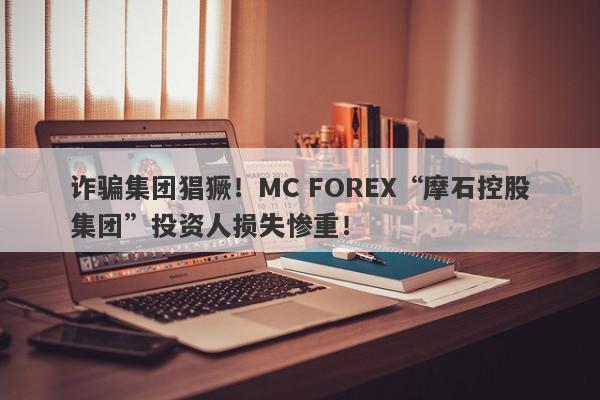 诈骗集团猖獗！MC FOREX“摩石控股集团”投资人损失惨重！