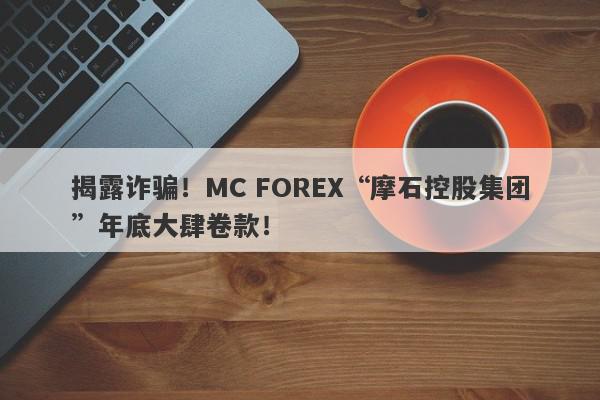 揭露诈骗！MC FOREX“摩石控股集团”年底大肆卷款！