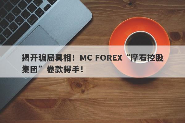 揭开骗局真相！MC FOREX“摩石控股集团”卷款得手！