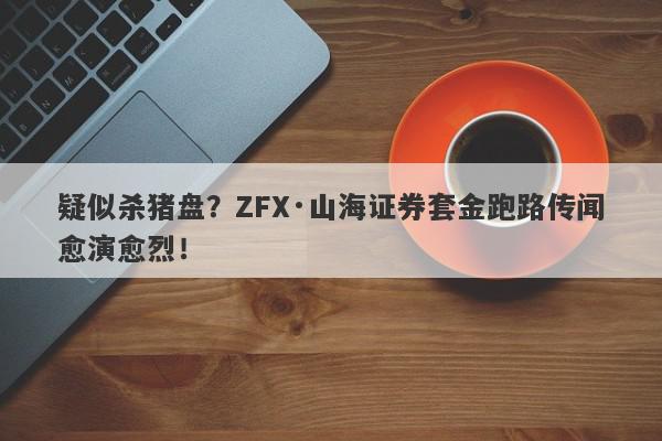 疑似杀猪盘？ZFX·山海证券套金跑路传闻愈演愈烈！