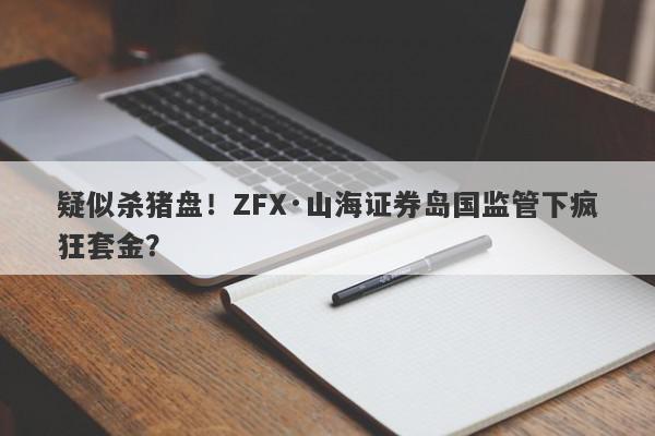 疑似杀猪盘！ZFX·山海证券岛国监管下疯狂套金？