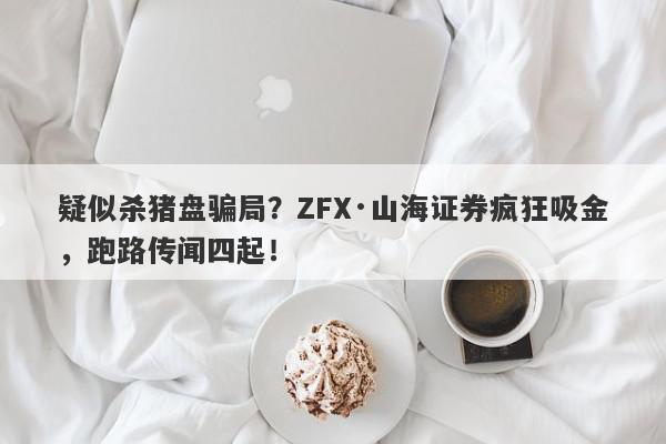 疑似杀猪盘骗局？ZFX·山海证券疯狂吸金，跑路传闻四起！