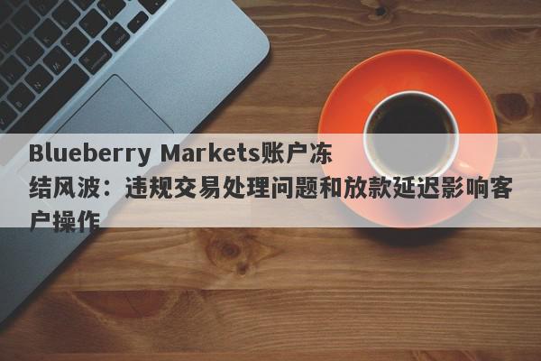 Blueberry Markets账户冻结风波：违规交易处理问题和放款延迟影响客户操作