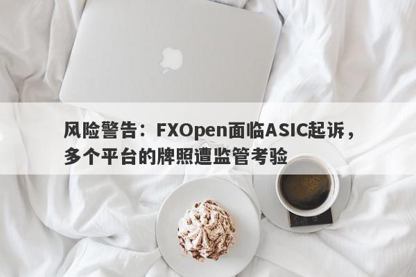 风险警告：FXOpen面临ASIC起诉，多个平台的牌照遭监管考验