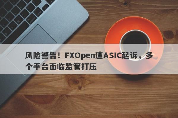 风险警告！FXOpen遭ASIC起诉，多个平台面临监管打压