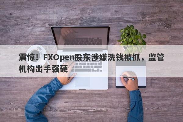 震惊！FXOpen股东涉嫌洗钱被抓，监管机构出手强硬