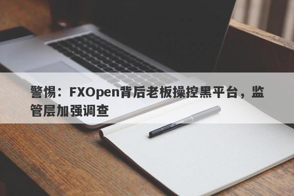 警惕：FXOpen背后老板操控黑平台，监管层加强调查