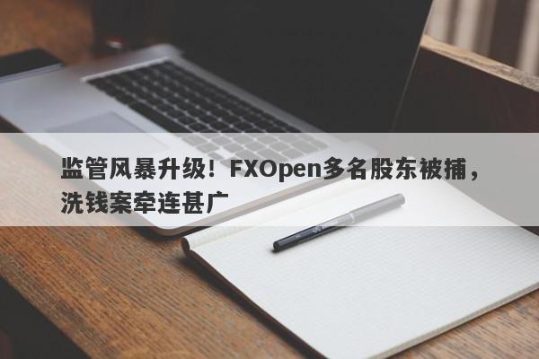 监管风暴升级！FXOpen多名股东被捕，洗钱案牵连甚广