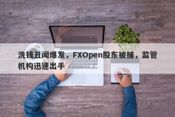 洗钱丑闻爆发，FXOpen股东被捕，监管机构迅速出手