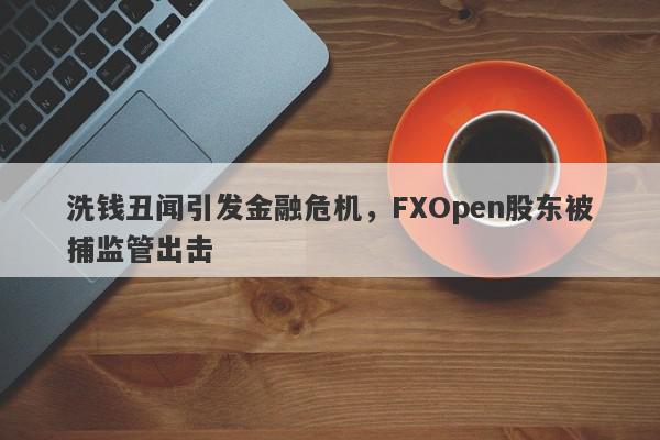 洗钱丑闻引发金融危机，FXOpen股东被捕监管出击