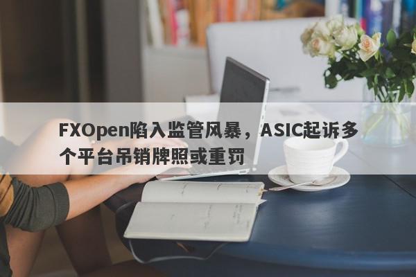 FXOpen陷入监管风暴，ASIC起诉多个平台吊销牌照或重罚