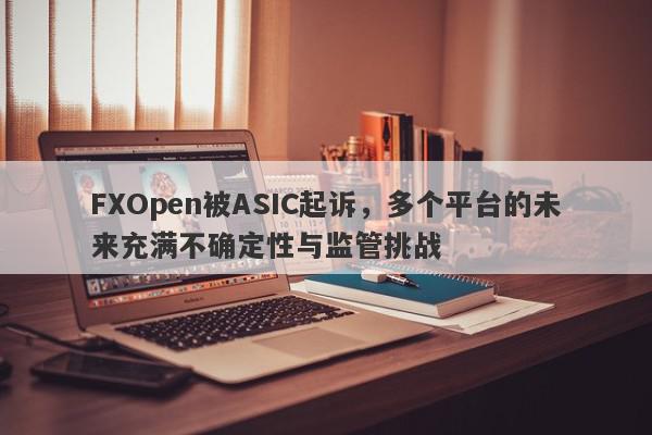 FXOpen被ASIC起诉，多个平台的未来充满不确定性与监管挑战