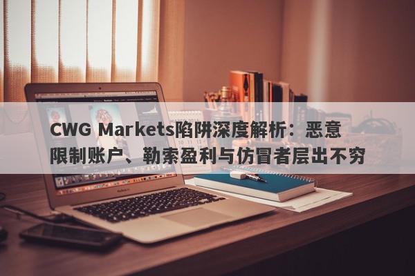 CWG Markets陷阱深度解析：恶意限制账户、勒索盈利与仿冒者层出不穷