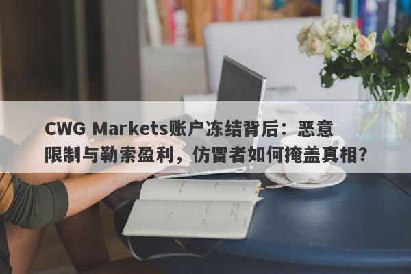 CWG Markets账户冻结背后：恶意限制与勒索盈利，仿冒者如何掩盖真相？