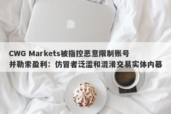 CWG Markets被指控恶意限制账号并勒索盈利：仿冒者泛滥和混淆交易实体内幕