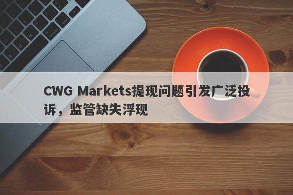 CWG Markets提现问题引发广泛投诉，监管缺失浮现