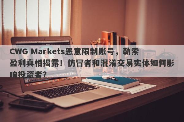 CWG Markets恶意限制账号，勒索盈利真相揭露！仿冒者和混淆交易实体如何影响投资者？