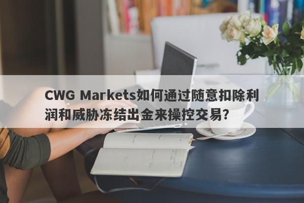 CWG Markets如何通过随意扣除利润和威胁冻结出金来操控交易？