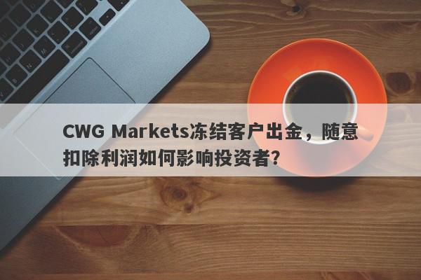 CWG Markets冻结客户出金，随意扣除利润如何影响投资者？