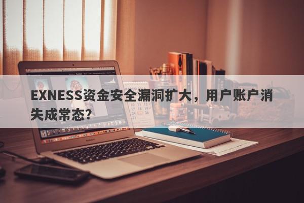 EXNESS资金安全漏洞扩大，用户账户消失成常态？