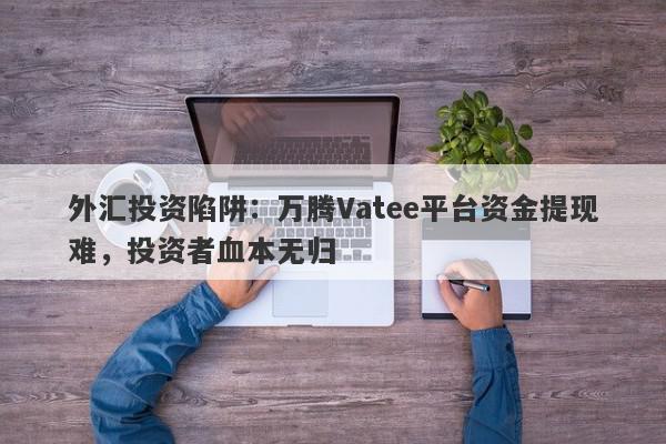 外汇投资陷阱：万腾Vatee平台资金提现难，投资者血本无归