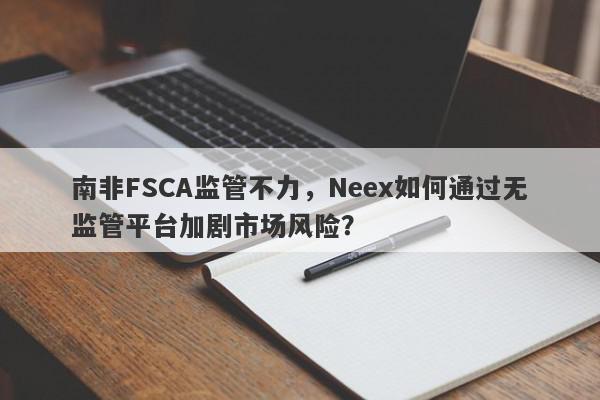 南非FSCA监管不力，Neex如何通过无监管平台加剧市场风险？