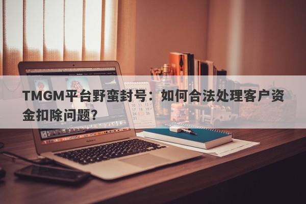 TMGM平台野蛮封号：如何合法处理客户资金扣除问题？