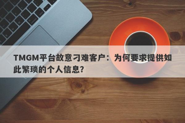 TMGM平台故意刁难客户：为何要求提供如此繁琐的个人信息？