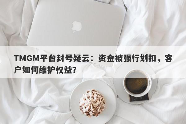 TMGM平台封号疑云：资金被强行划扣，客户如何维护权益？