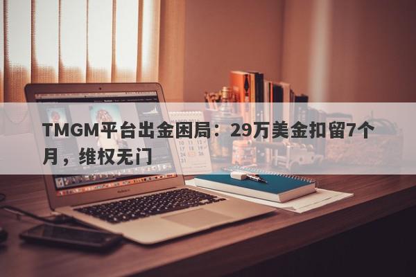 TMGM平台出金困局：29万美金扣留7个月，维权无门