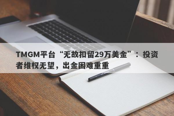 TMGM平台“无故扣留29万美金”：投资者维权无望，出金困难重重