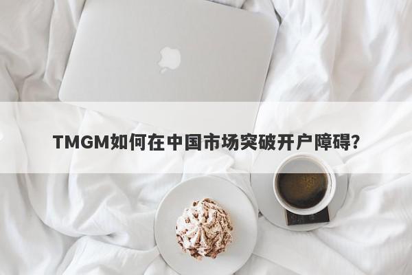 TMGM如何在中国市场突破开户障碍？