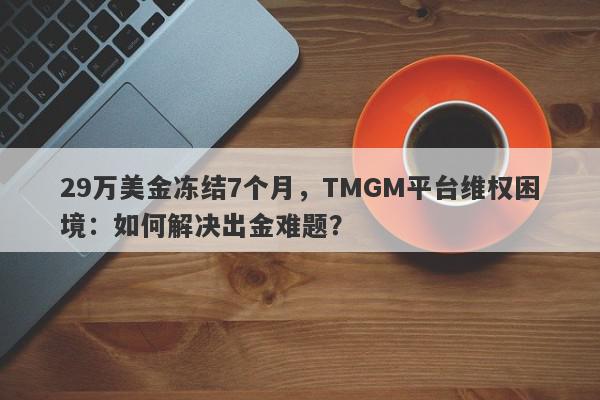 29万美金冻结7个月，TMGM平台维权困境：如何解决出金难题？