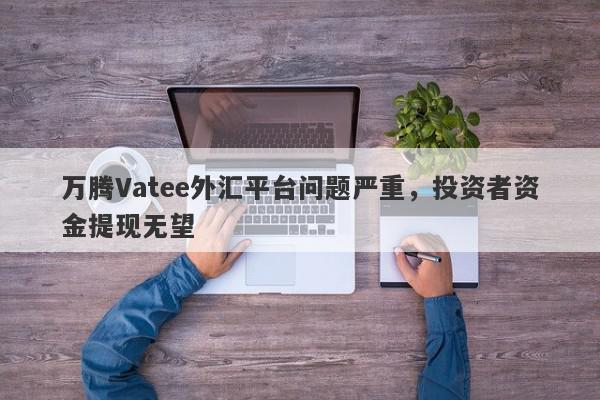 万腾Vatee外汇平台问题严重，投资者资金提现无望