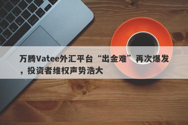 万腾Vatee外汇平台“出金难”再次爆发，投资者维权声势浩大