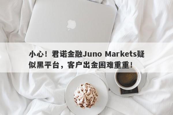 小心！君诺金融Juno Markets疑似黑平台，客户出金困难重重！