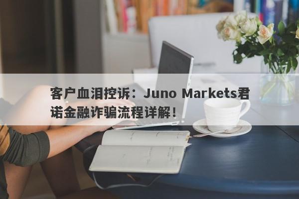 客户血泪控诉：Juno Markets君诺金融诈骗流程详解！