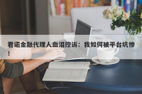 君诺金融代理人血泪控诉：我如何被平台坑惨！