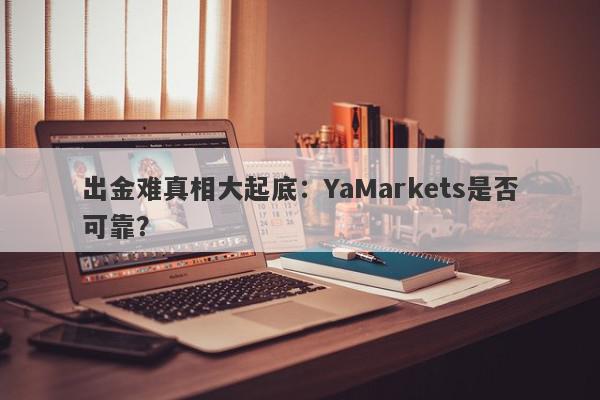 出金难真相大起底：YaMarkets是否可靠？