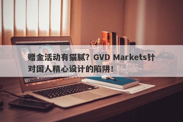 赠金活动有猫腻？GVD Markets针对国人精心设计的陷阱！