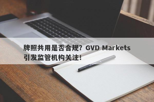 牌照共用是否合规？GVD Markets引发监管机构关注！