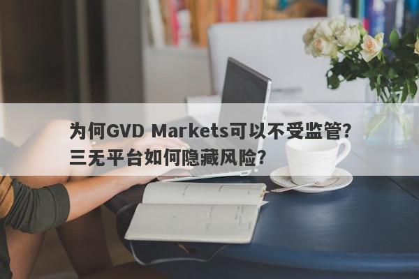 为何GVD Markets可以不受监管？三无平台如何隐藏风险？