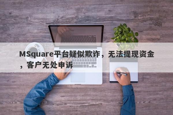 MSquare平台疑似欺诈，无法提现资金，客户无处申诉