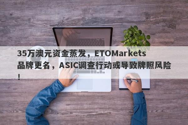 35万澳元资金蒸发，ETOMarkets品牌更名，ASIC调查行动或导致牌照风险！