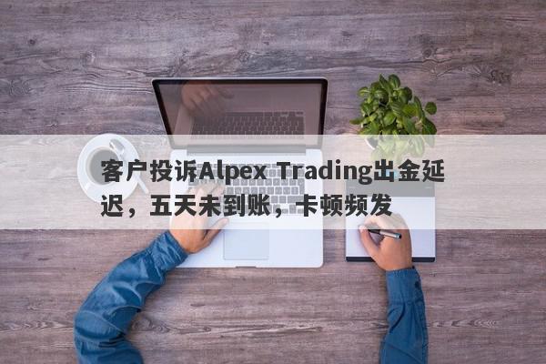 客户投诉Alpex Trading出金延迟，五天未到账，卡顿频发