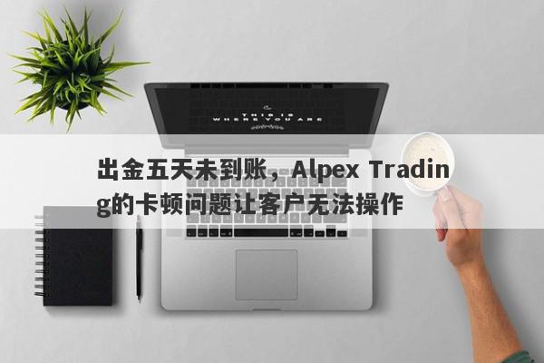 出金五天未到账，Alpex Trading的卡顿问题让客户无法操作