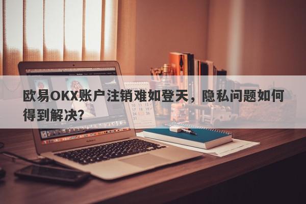 欧易OKX账户注销难如登天，隐私问题如何得到解决？