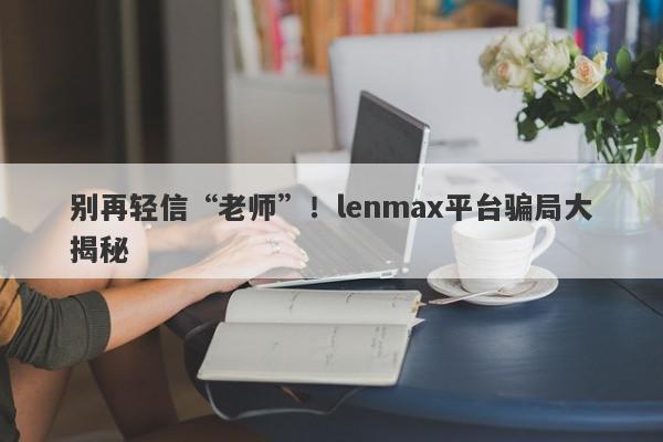 别再轻信“老师”！lenmax平台骗局大揭秘